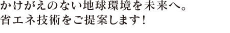 かけがえのない地球環境を未来へ。省エネ技術をご提案します！